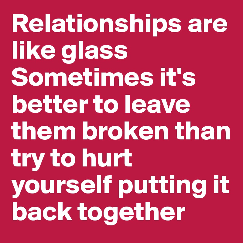 Relationships are like glass
Sometimes it's better to leave them broken than try to hurt yourself putting it back together