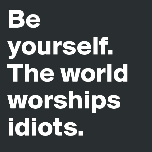 Be yourself. The world worships idiots.