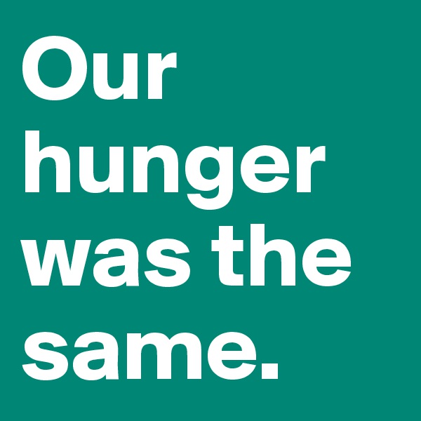 Our hunger was the same.