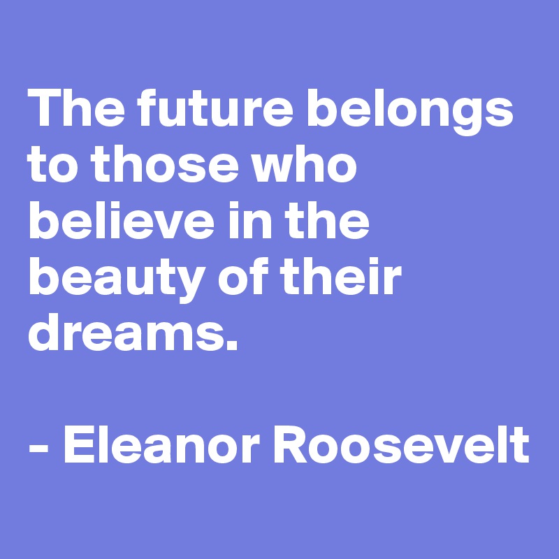 
The future belongs to those who believe in the beauty of their dreams. 

- Eleanor Roosevelt