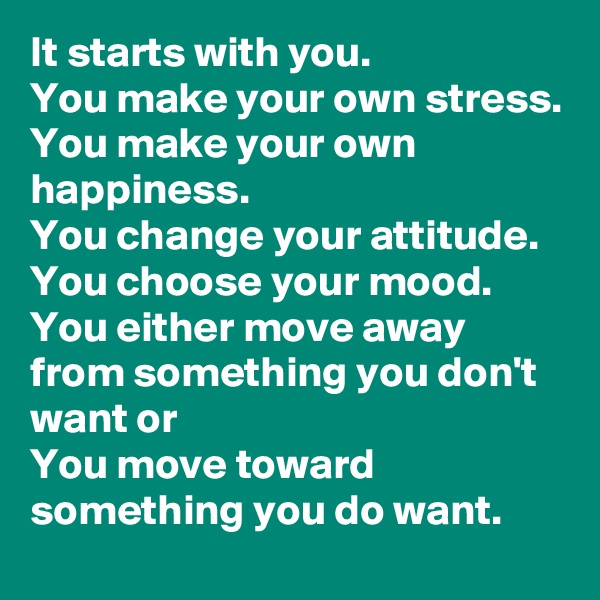 It starts with you.
You make your own stress.
You make your own happiness.
You change your attitude.
You choose your mood.
You either move away from something you don't want or
You move toward something you do want.
