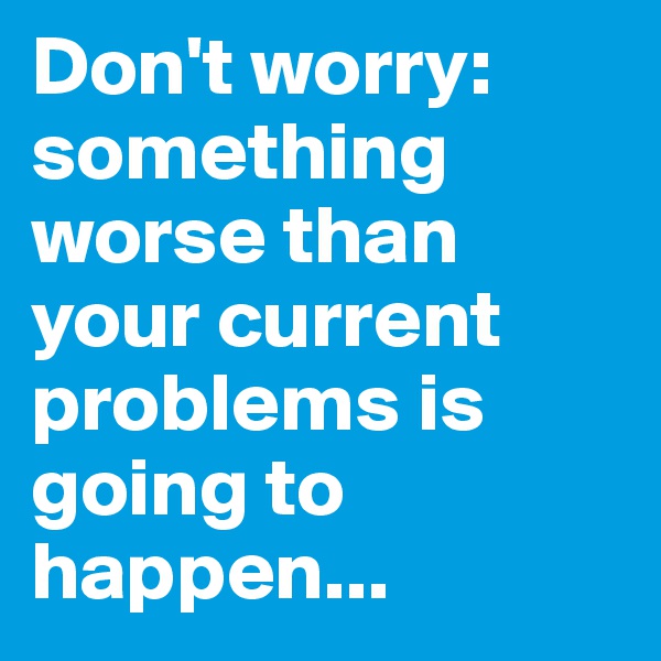 Don't worry: something worse than your current problems is going to happen...