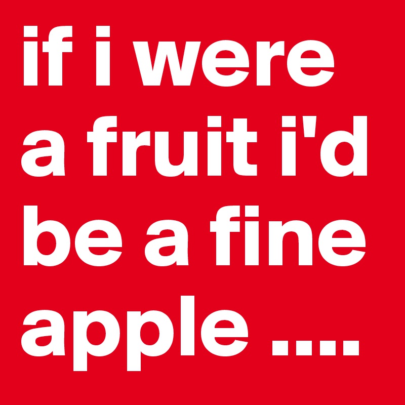 if i were a fruit i'd be a fine apple ....