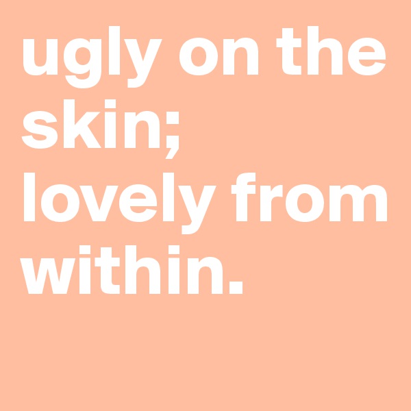 ugly on the skin; lovely from within. 