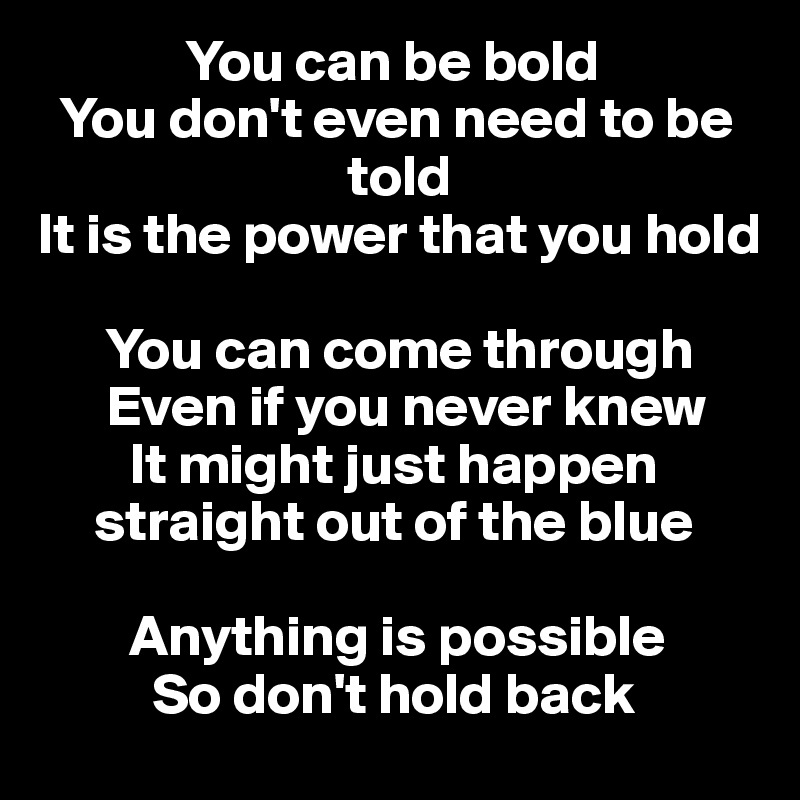              You can be bold
  You don't even need to be    
                           told 
It is the power that you hold

      You can come through 
      Even if you never knew
        It might just happen      
     straight out of the blue

        Anything is possible 
          So don't hold back 
