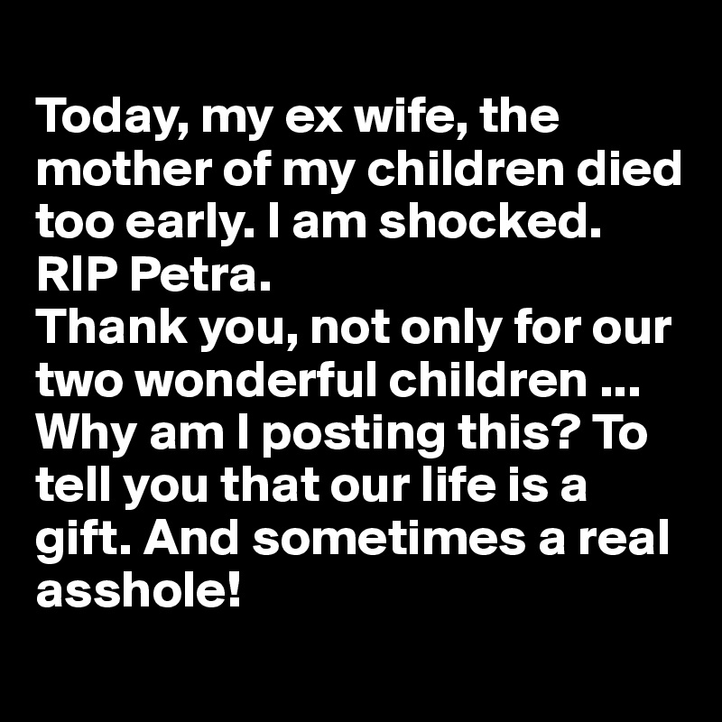 
Today, my ex wife, the mother of my children died too early. I am shocked. 
RIP Petra. 
Thank you, not only for our two wonderful children ... Why am I posting this? To tell you that our life is a gift. And sometimes a real asshole!
