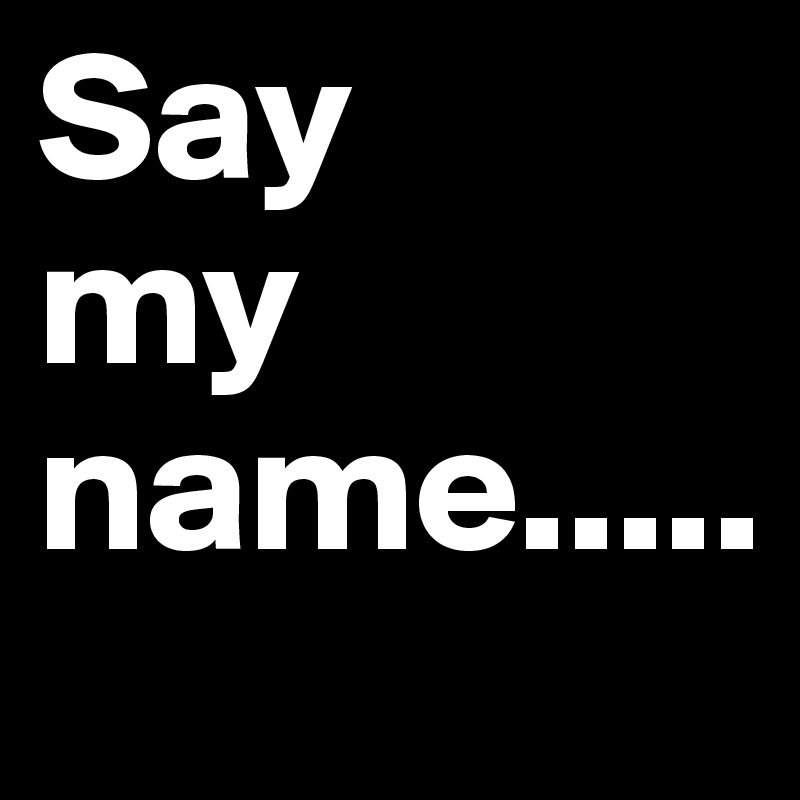 Say 
my name.....