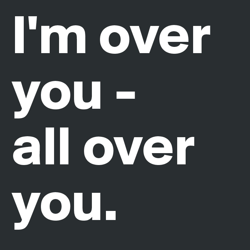 I'm over you - 
all over you.