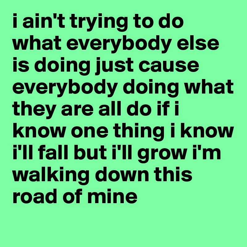 i ain't trying to do what everybody else is doing just cause everybody doing what they are all do if i know one thing i know i'll fall but i'll grow i'm walking down this road of mine