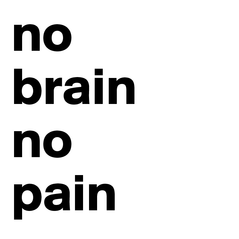 no
brain
no
pain