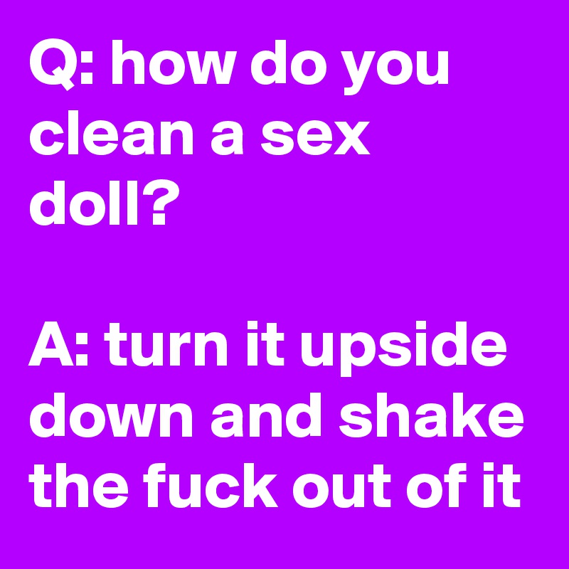 Q: how do you clean a sex doll?

A: turn it upside down and shake the fuck out of it
