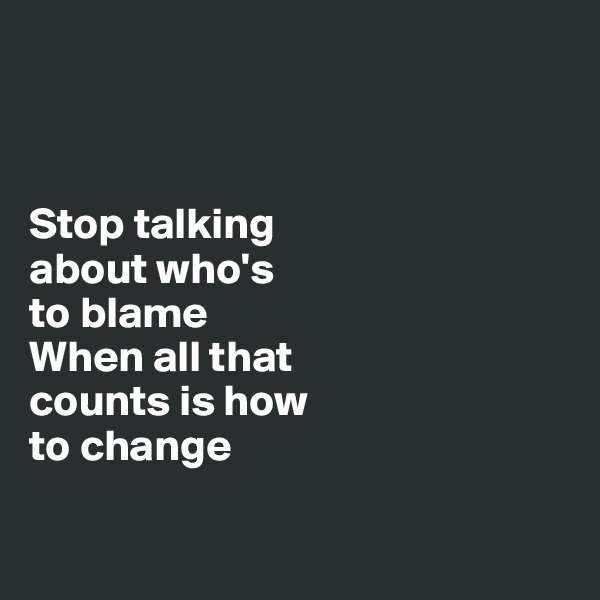 



Stop talking 
about who's 
to blame
When all that 
counts is how 
to change

