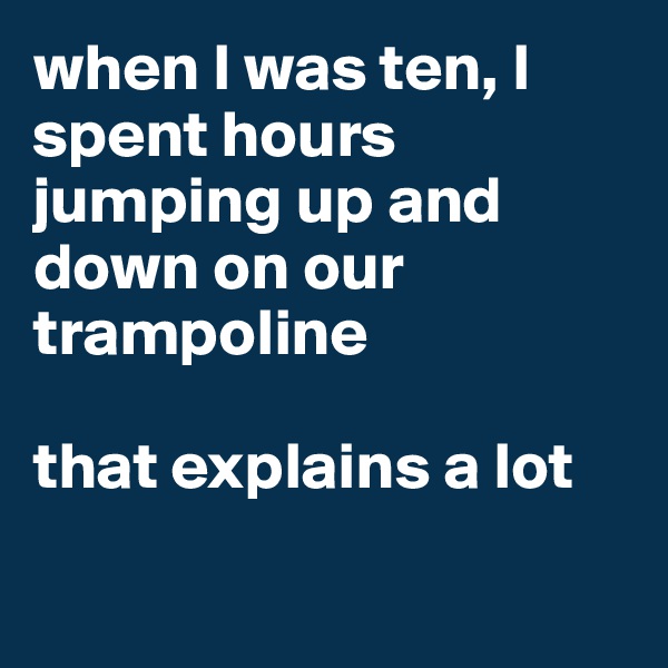 when I was ten, I spent hours jumping up and down on our trampoline

that explains a lot

