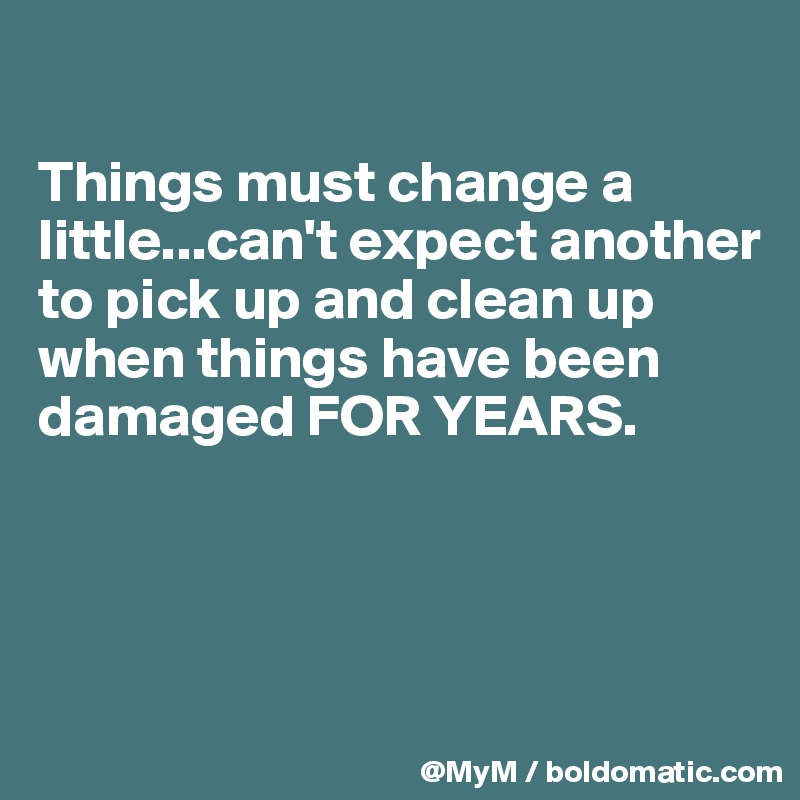 

Things must change a little...can't expect another to pick up and clean up when things have been damaged FOR YEARS. 




