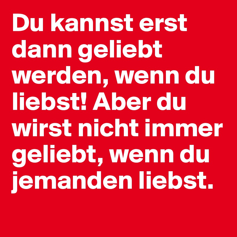 Du kannst erst dann geliebt werden, wenn du liebst! Aber du wirst nicht immer geliebt, wenn du jemanden liebst.
