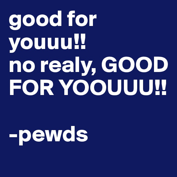 good for youuu!! 
no realy, GOOD FOR YOOUUU!! 

-pewds