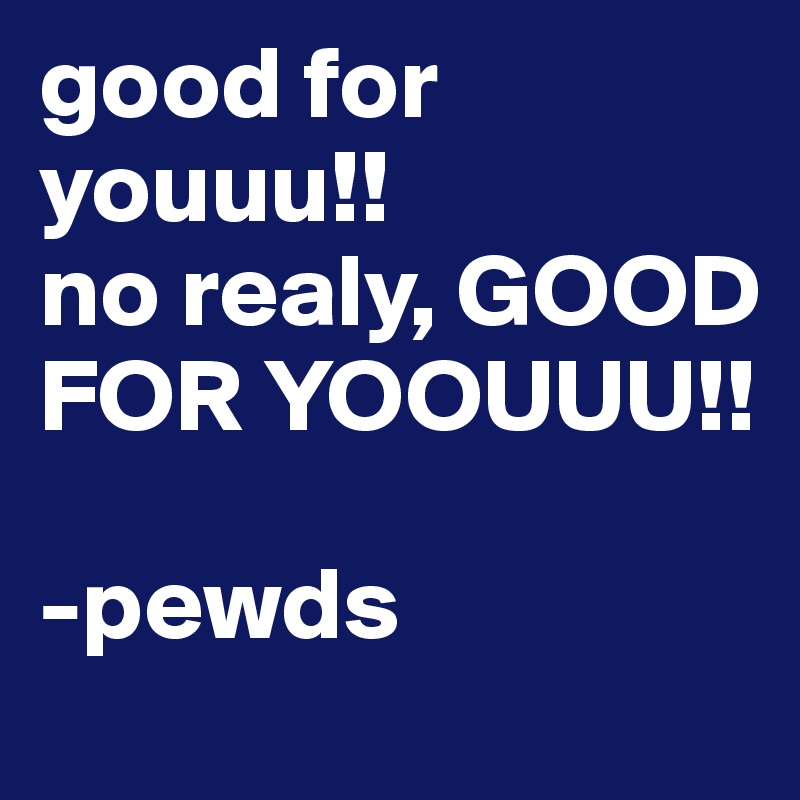 good for youuu!! 
no realy, GOOD FOR YOOUUU!! 

-pewds