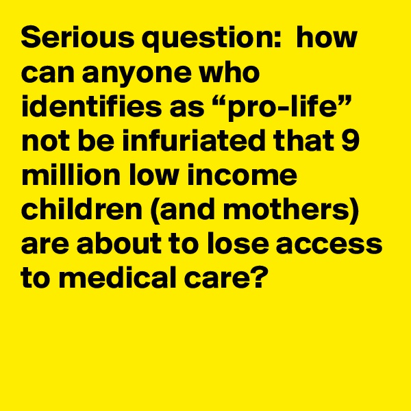 Serious question:  how can anyone who identifies as “pro-life” not be infuriated that 9 million low income children (and mothers) are about to lose access to medical care?