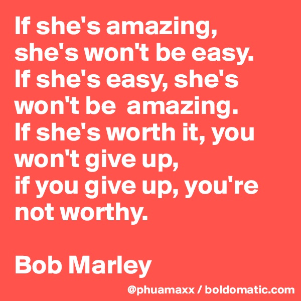 If she's amazing, she's won't be easy. 
If she's easy, she's won't be  amazing. 
If she's worth it, you won't give up, 
if you give up, you're not worthy.

Bob Marley 