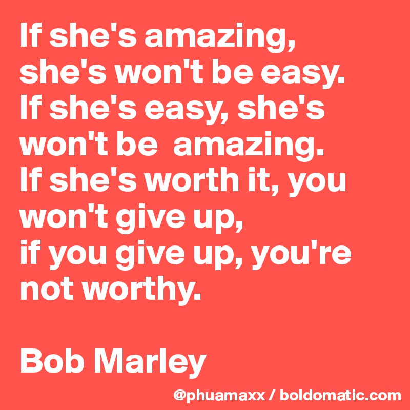 If she's amazing, she's won't be easy. 
If she's easy, she's won't be  amazing. 
If she's worth it, you won't give up, 
if you give up, you're not worthy.

Bob Marley 
