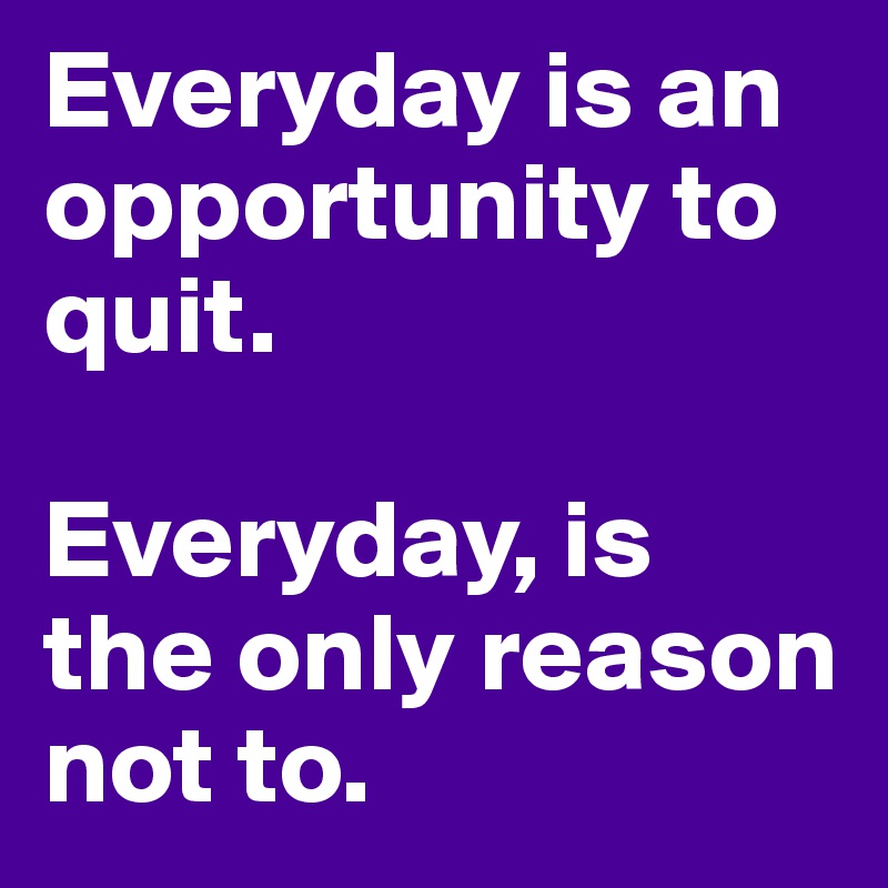 Everyday is an opportunity to quit. 

Everyday, is the only reason not to.