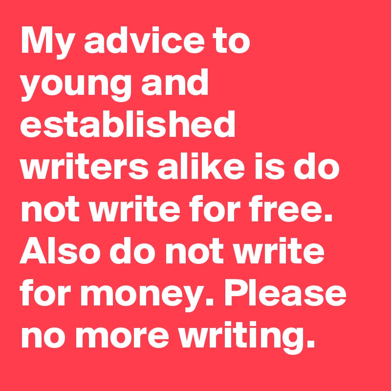My advice to young and established writers alike is do not write for free. Also do not write for money. Please no more writing.