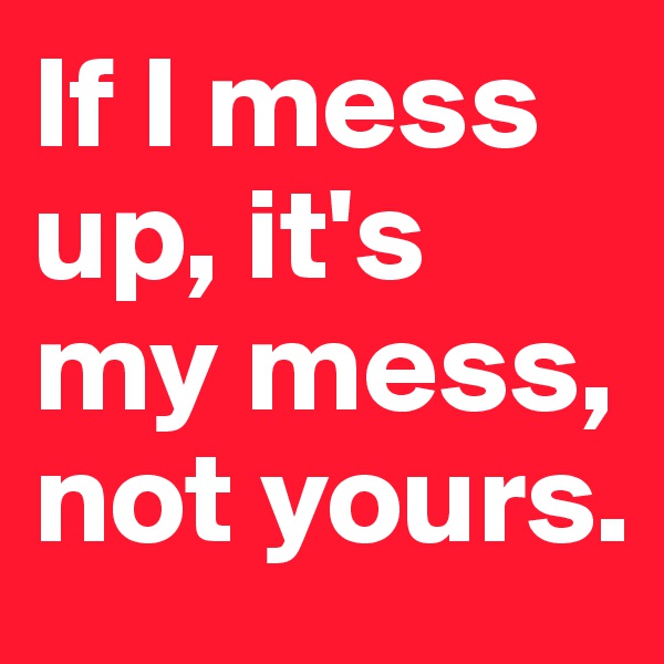 If I mess up, it's my mess, not yours.