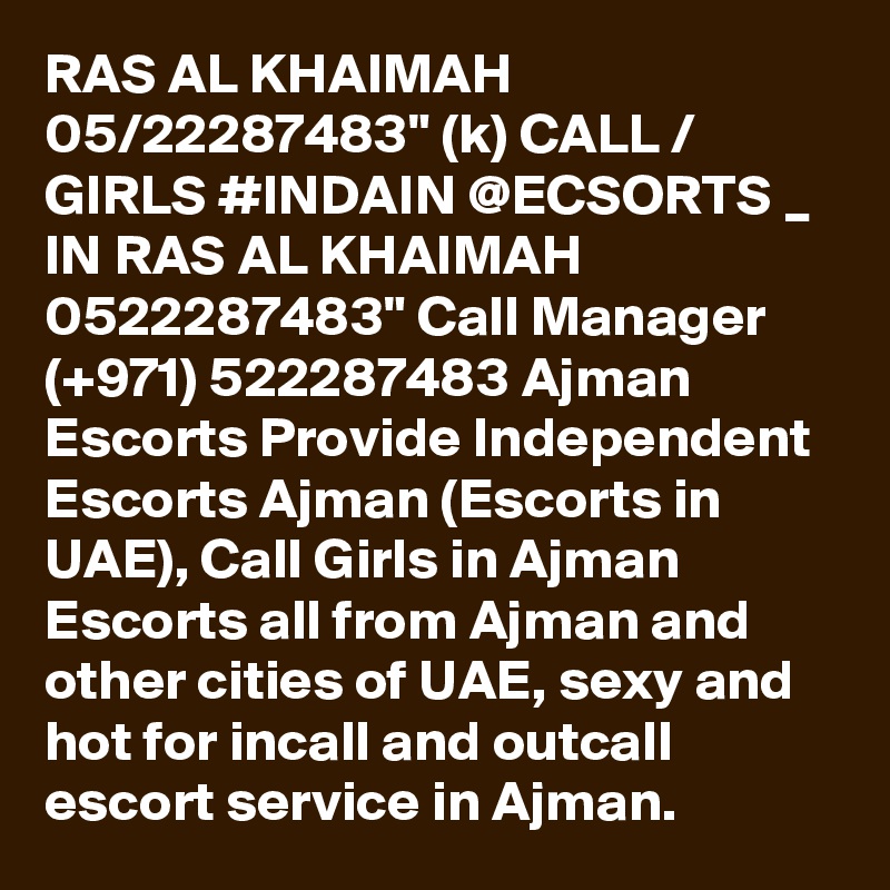 RAS AL KHAIMAH 05/22287483" (k) CALL / GIRLS #INDAIN @ECSORTS _ IN RAS AL KHAIMAH 0522287483" Call Manager (+971) 522287483 Ajman Escorts Provide Independent Escorts Ajman (Escorts in UAE), Call Girls in Ajman Escorts all from Ajman and other cities of UAE, sexy and hot for incall and outcall escort service in Ajman.  
