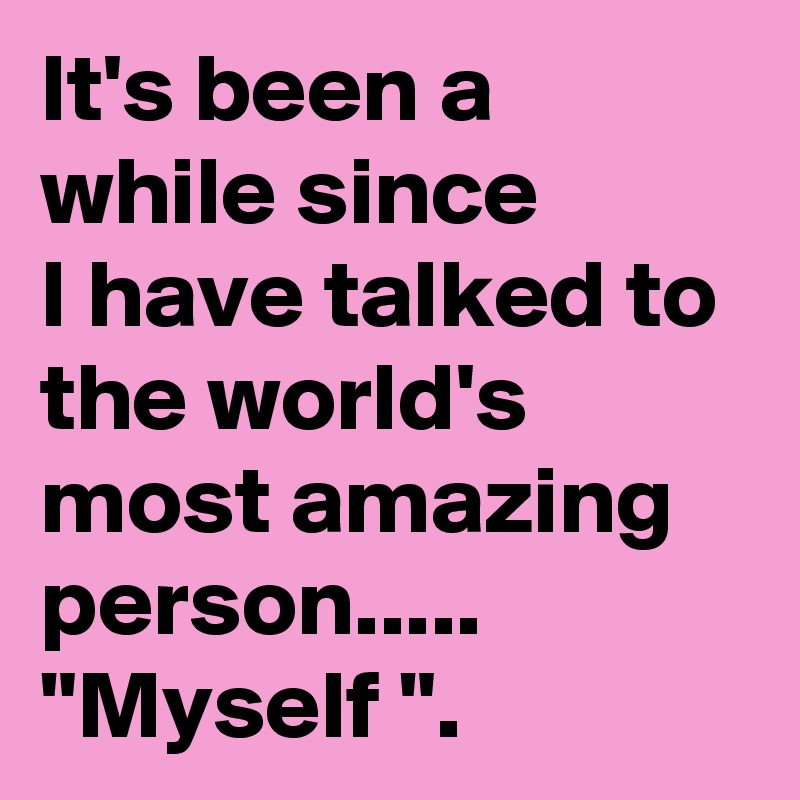 It's been a while since 
I have talked to the world's most amazing person..... "Myself ".