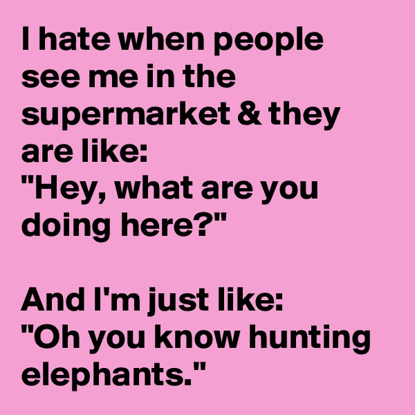 I hate when people see me in the supermarket & they are like: 
"Hey, what are you doing here?"

And I'm just like: 
"Oh you know hunting elephants."