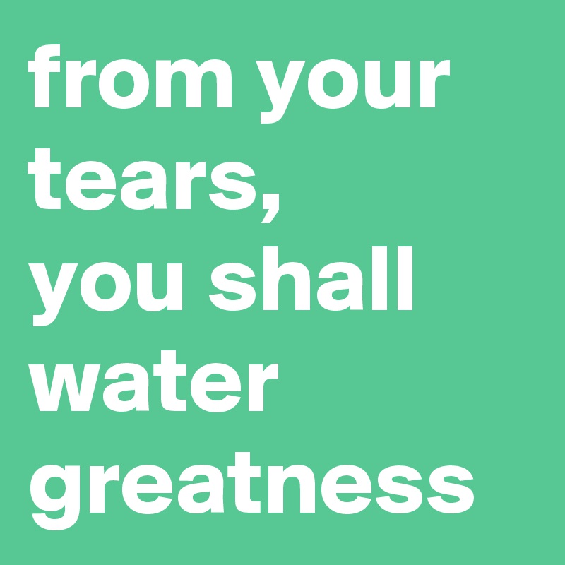 from your tears,
you shall water greatness