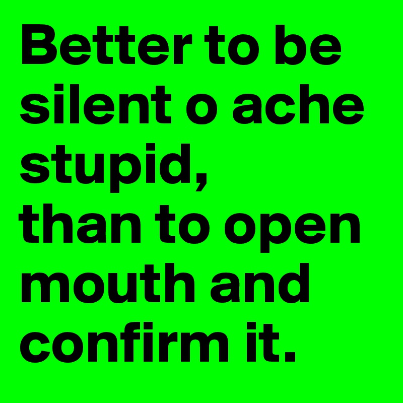 Better to be silent o ache stupid, 
than to open mouth and confirm it. 