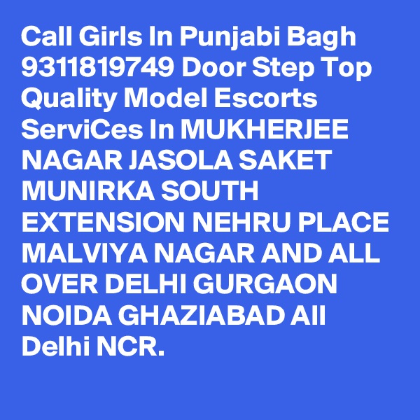 Call Girls In Punjabi Bagh 9311819749 Door Step Top Quality Model Escorts ServiCes In MUKHERJEE NAGAR JASOLA SAKET MUNIRKA SOUTH EXTENSION NEHRU PLACE MALVIYA NAGAR AND ALL OVER DELHI GURGAON NOIDA GHAZIABAD All Delhi NCR.

