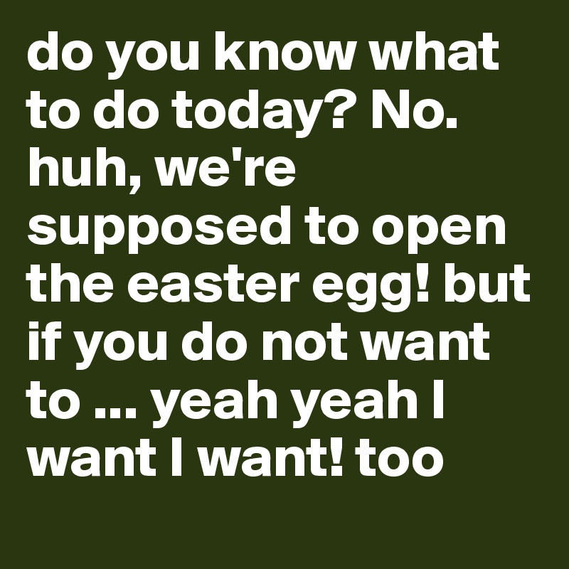 do you know what to do today? No. huh, we're supposed to open the easter egg! but if you do not want to ... yeah yeah I want I want! too late: (