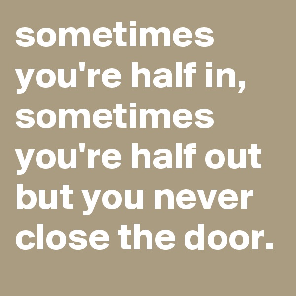 sometimes you're half in, sometimes you're half out but you never close the door.