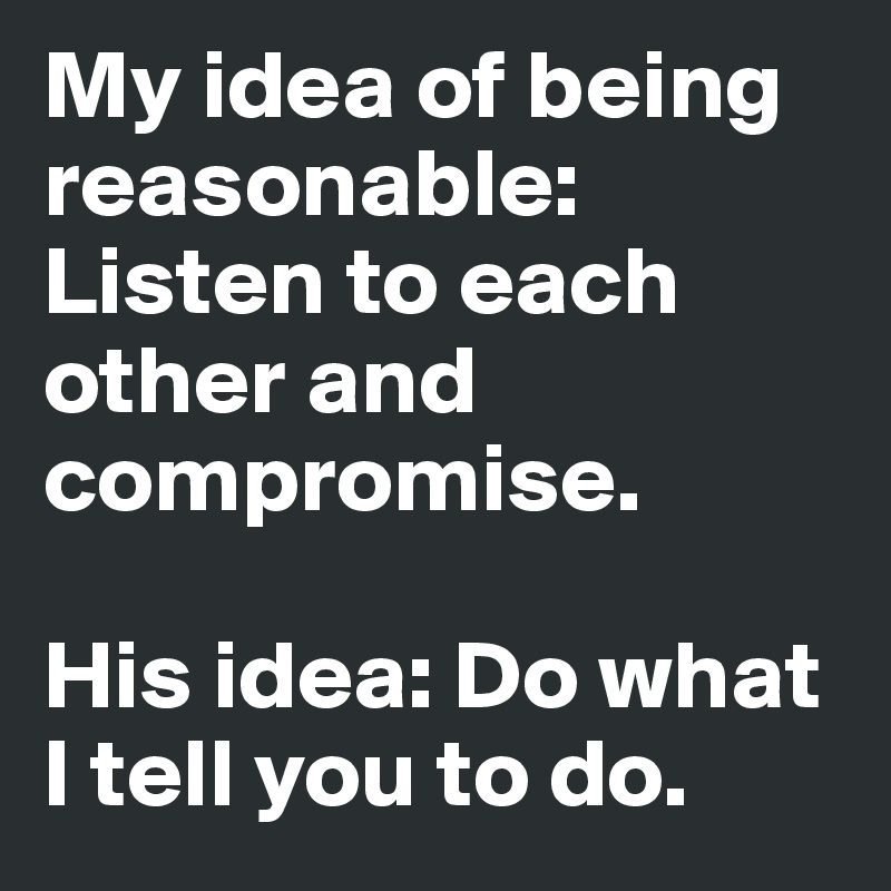 My idea of being reasonable: Listen to each other and compromise. 

His idea: Do what I tell you to do. 