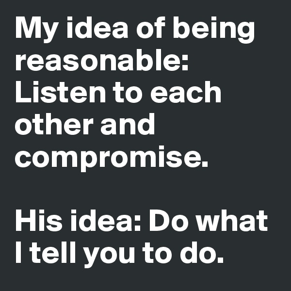 My idea of being reasonable: Listen to each other and compromise. 

His idea: Do what I tell you to do. 