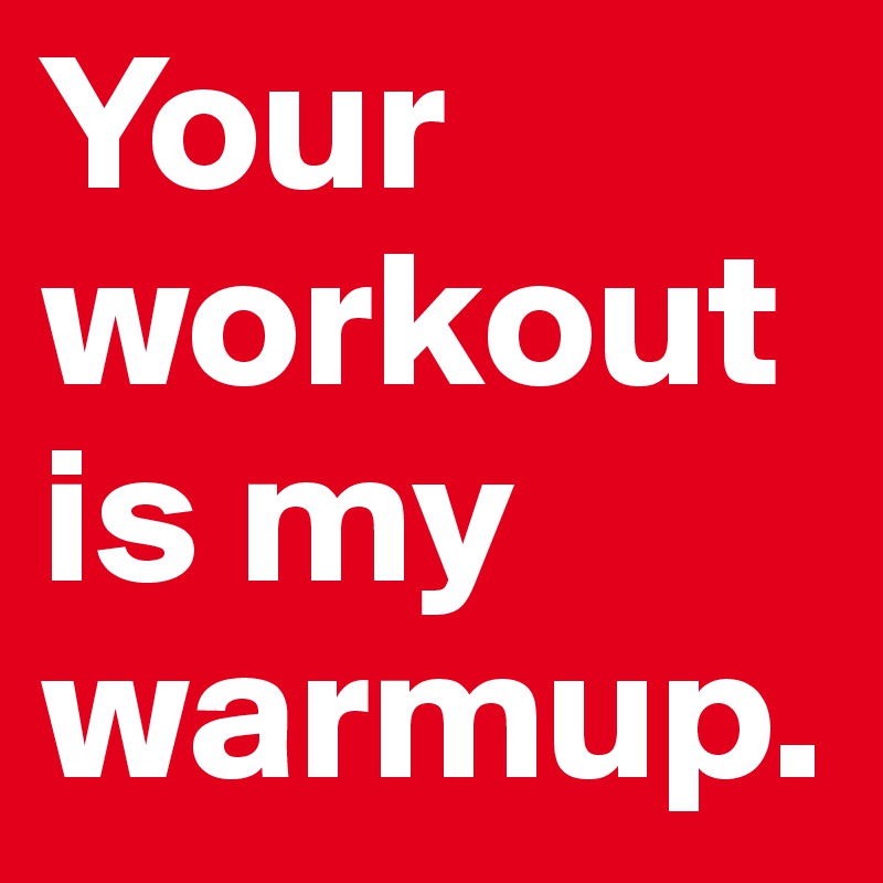 Your workout is my warmup.