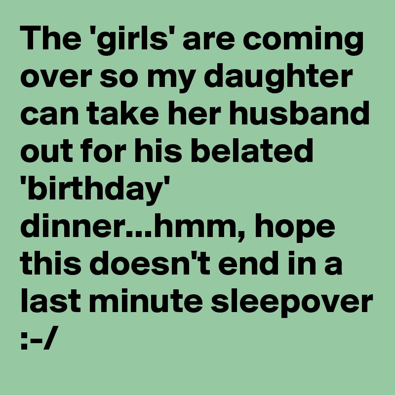 The 'girls' are coming over so my daughter can take her husband out for his belated 'birthday' dinner...hmm, hope this doesn't end in a last minute sleepover :-/