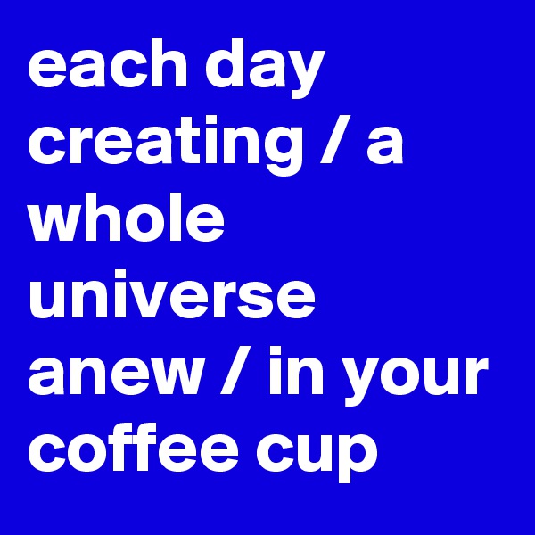 each day creating / a whole universe anew / in your coffee cup