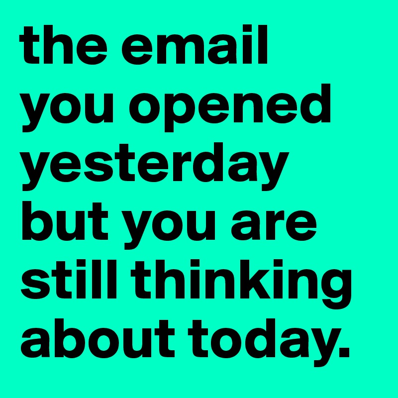 the email you opened yesterday but you are still thinking about today. 