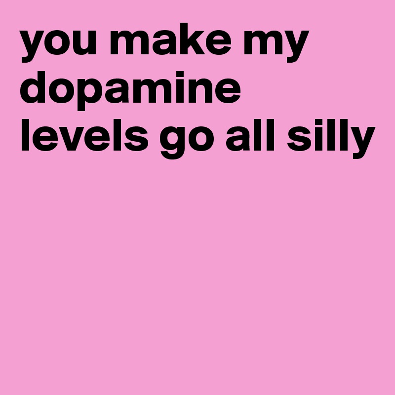 you make my dopamine levels go all silly



