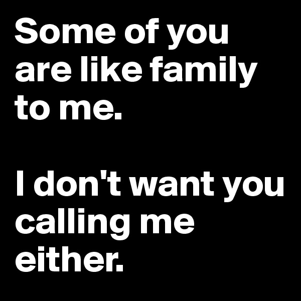 Some of you are like family to me. 

I don't want you calling me either.