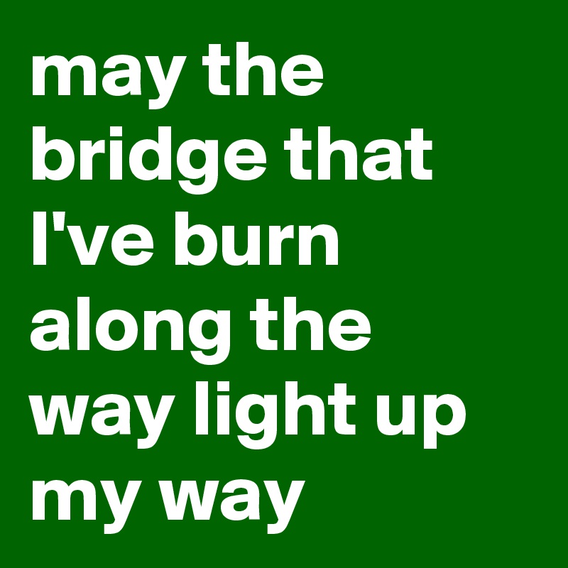 may the bridge that I've burn along the way light up my way