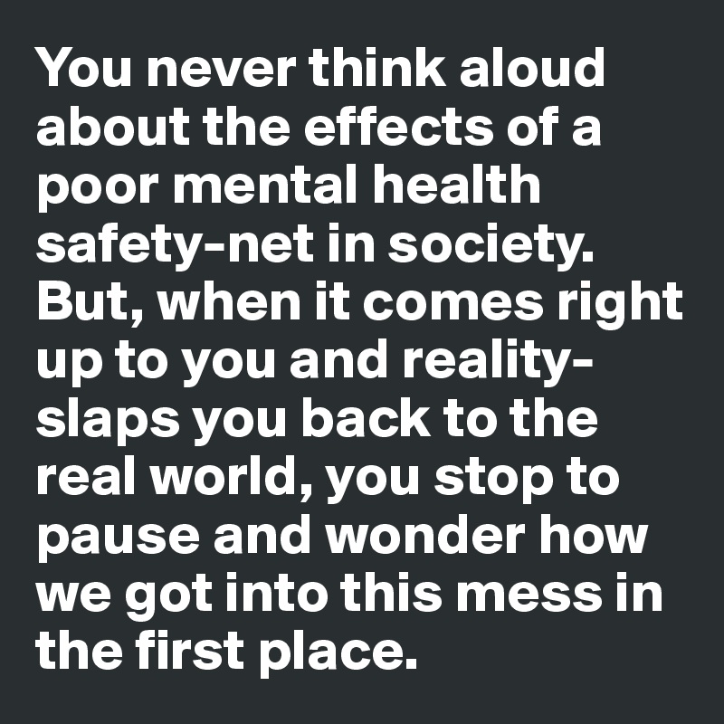 You never think aloud about the effects of a poor mental health safety-net in society. But, when it comes right up to you and reality-slaps you back to the real world, you stop to pause and wonder how we got into this mess in the first place.