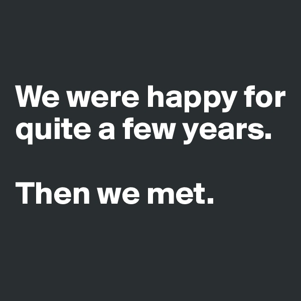 

We were happy for quite a few years. 

Then we met. 

