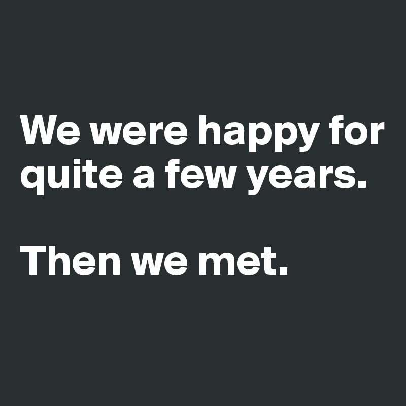 

We were happy for quite a few years. 

Then we met. 

