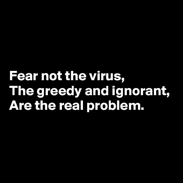 



Fear not the virus,
The greedy and ignorant,
Are the real problem.


