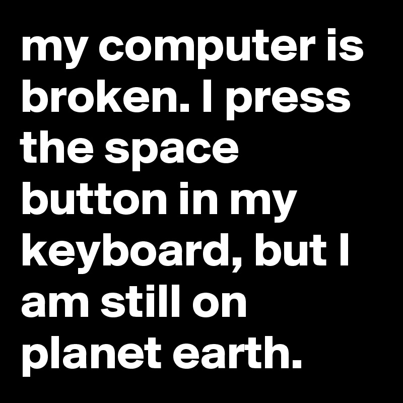 my computer is broken. I press the space button in my keyboard, but I am still on planet earth.