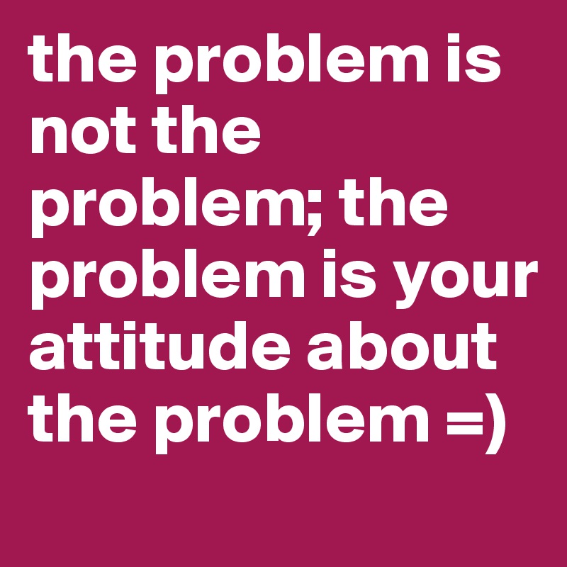 the problem is not the problem; the problem is your attitude about the problem =)